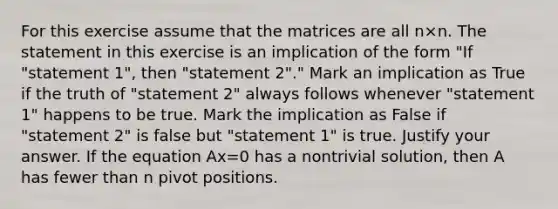 For this exercise assume that the matrices are all n×n. The statement in this exercise is an implication of the form​ "If "statement​ 1", then​ "statement 2"." Mark an implication as True if the truth of​ "statement 2" always follows whenever​ "statement 1" happens to be true. Mark the implication as False if​ "statement 2" is false but​ "statement 1" is true. Justify your answer. If the equation Ax=0 has a nontrivial​ solution, then A has fewer than n pivot positions.