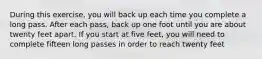 During this exercise, you will back up each time you complete a long pass. After each pass, back up one foot until you are about twenty feet apart. If you start at five feet, you will need to complete fifteen long passes in order to reach twenty feet