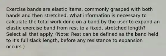 Exercise bands are elastic items, commonly grasped with both hands and then stretched. What information is necessary to calculate the total work done on a band by the user to expand an elastic exercise band from rest to a fixed, stretched length? Select all that apply. (Note: Rest can be defined as the band held to it's full slack length, before any resistance to expansion occurs.)