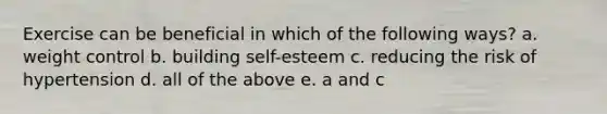 Exercise can be beneficial in which of the following ways? a. weight control b. building self-esteem c. reducing the risk of hypertension d. all of the above e. a and c