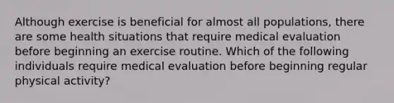 Although exercise is beneficial for almost all populations, there are some health situations that require medical evaluation before beginning an exercise routine. Which of the following individuals require medical evaluation before beginning regular physical activity?