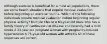 Although exercise is beneficial for almost all populations, there are some health situations that require medical evaluation before beginning an exercise routine. Which of the following individuals require medical evaluation before beginning regular physical activity? Multiple Choice A 63-year-old male who has a family history of cardiovascular disease and recently had a mild stroke A 23-year-old pregnant woman with pregnancy-induced hypertension A 75-year-old woman with arthritis All of these responses are correct.