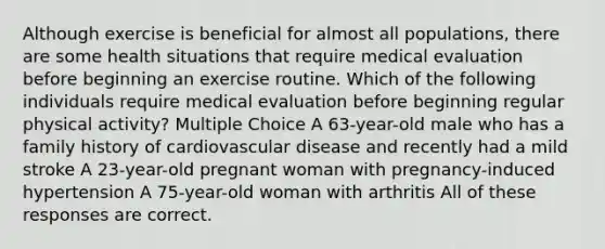 Although exercise is beneficial for almost all populations, there are some health situations that require medical evaluation before beginning an exercise routine. Which of the following individuals require medical evaluation before beginning regular physical activity? Multiple Choice A 63-year-old male who has a family history of cardiovascular disease and recently had a mild stroke A 23-year-old pregnant woman with pregnancy-induced hypertension A 75-year-old woman with arthritis All of these responses are correct.