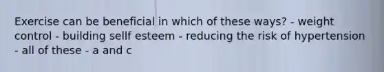 Exercise can be beneficial in which of these ways? - weight control - building sellf esteem - reducing the risk of hypertension - all of these - a and c