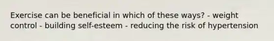 Exercise can be beneficial in which of these ways? - weight control - building self-esteem - reducing the risk of hypertension