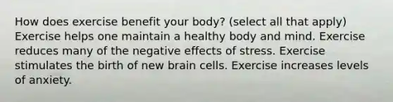 How does exercise benefit your body? (select all that apply) Exercise helps one maintain a healthy body and mind. Exercise reduces many of the negative effects of stress. Exercise stimulates the birth of new brain cells. Exercise increases levels of anxiety.