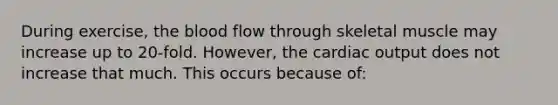 During exercise, <a href='https://www.questionai.com/knowledge/k7oXMfj7lk-the-blood' class='anchor-knowledge'>the blood</a> flow through skeletal muscle may increase up to 20-fold. However, the <a href='https://www.questionai.com/knowledge/kyxUJGvw35-cardiac-output' class='anchor-knowledge'>cardiac output</a> does not increase that much. This occurs because of: