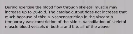 During exercise the blood flow through skeletal muscle may increase up to 20-fold. The cardiac output does not increase that much because of this: a. vasoconstriction in the viscera b. temporary vasoconstriction of the skin c. vasodilation of skeletal muscle blood vessels d. both a and b e. all of the above