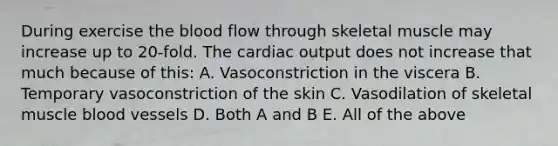 During exercise the blood flow through skeletal muscle may increase up to 20-fold. The cardiac output does not increase that much because of this: A. Vasoconstriction in the viscera B. Temporary vasoconstriction of the skin C. Vasodilation of skeletal muscle blood vessels D. Both A and B E. All of the above