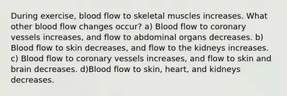 During exercise, blood flow to skeletal muscles increases. What other blood flow changes occur? a) Blood flow to coronary vessels increases, and flow to abdominal organs decreases. b) Blood flow to skin decreases, and flow to the kidneys increases. c) Blood flow to coronary vessels increases, and flow to skin and brain decreases. d)Blood flow to skin, heart, and kidneys decreases.