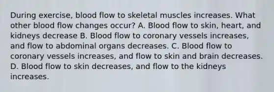 During exercise, blood flow to skeletal muscles increases. What other blood flow changes occur? A. Blood flow to skin, heart, and kidneys decrease B. Blood flow to coronary vessels increases, and flow to abdominal organs decreases. C. Blood flow to coronary vessels increases, and flow to skin and brain decreases. D. Blood flow to skin decreases, and flow to the kidneys increases.