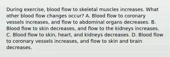 During exercise, blood flow to skeletal muscles increases. What other blood flow changes occur? A. Blood flow to coronary vessels increases, and flow to abdominal organs decreases. B. Blood flow to skin decreases, and flow to the kidneys increases. C. Blood flow to skin, heart, and kidneys decreases. D. Blood flow to coronary vessels increases, and flow to skin and brain decreases.