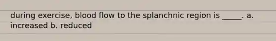 during exercise, blood flow to the splanchnic region is _____. a. increased b. reduced