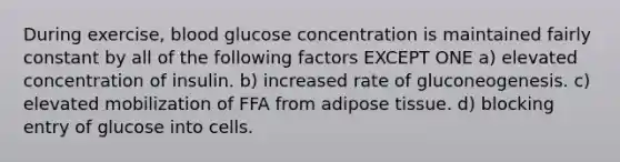 During exercise, blood glucose concentration is maintained fairly constant by all of the following factors EXCEPT ONE a) elevated concentration of insulin. b) increased rate of gluconeogenesis. c) elevated mobilization of FFA from adipose tissue. d) blocking entry of glucose into cells.