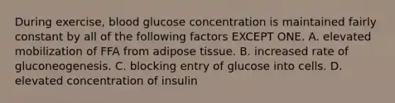 During exercise, blood glucose concentration is maintained fairly constant by all of the following factors EXCEPT ONE. A. elevated mobilization of FFA from adipose tissue. B. increased rate of gluconeogenesis. C. blocking entry of glucose into cells. D. elevated concentration of insulin