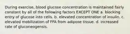 During exercise, blood glucose concentration is maintained fairly constant by all of the following factors EXCEPT ONE a. blocking entry of glucose into cells. b. elevated concentration of insulin. c. elevated mobilization of FFA from adipose tissue. d. increased rate of gluconeogensis.