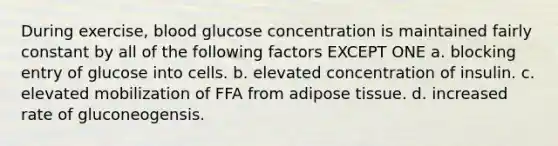 During exercise, blood glucose concentration is maintained fairly constant by all of the following factors EXCEPT ONE a. blocking entry of glucose into cells. b. elevated concentration of insulin. c. elevated mobilization of FFA from adipose tissue. d. increased rate of gluconeogensis.