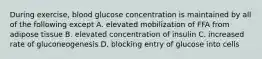 During exercise, blood glucose concentration is maintained by all of the following except A. elevated mobilization of FFA from adipose tissue B. elevated concentration of insulin C. increased rate of gluconeogenesis D. blocking entry of glucose into cells