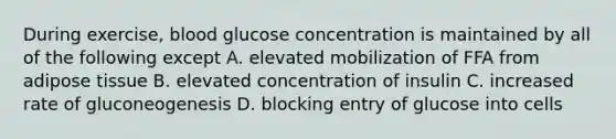 During exercise, blood glucose concentration is maintained by all of the following except A. elevated mobilization of FFA from adipose tissue B. elevated concentration of insulin C. increased rate of gluconeogenesis D. blocking entry of glucose into cells