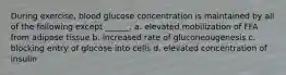 During exercise, blood glucose concentration is maintained by all of the following except ______. a. elevated mobilization of FFA from adipose tissue b. increased rate of gluconeougenesis c. blocking entry of glucose into cells d. elevated concentration of insulin