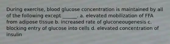 During exercise, blood glucose concentration is maintained by all of the following except ______. a. elevated mobilization of FFA from adipose tissue b. increased rate of gluconeougenesis c. blocking entry of glucose into cells d. elevated concentration of insulin