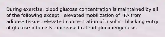 During exercise, blood glucose concentration is maintained by all of the following except - elevated mobilization of FFA from adipose tissue - elevated concentration of insulin - blocking entry of glucose into cells - increased rate of gluconeogenesis