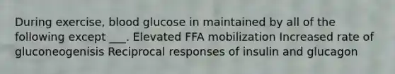 During exercise, blood glucose in maintained by all of the following except ___. Elevated FFA mobilization Increased rate of gluconeogenisis Reciprocal responses of insulin and glucagon