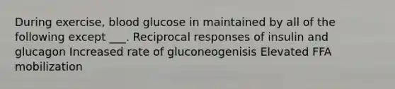 During exercise, blood glucose in maintained by all of the following except ___. Reciprocal responses of insulin and glucagon Increased rate of gluconeogenisis Elevated FFA mobilization