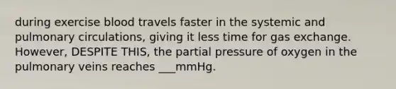 during exercise blood travels faster in the systemic and pulmonary circulations, giving it less time for gas exchange. However, DESPITE THIS, the partial pressure of oxygen in the pulmonary veins reaches ___mmHg.