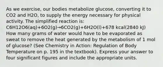 As we exercise, our bodies metabolize glucose, converting it to CO2 and H2O, to supply the energy necessary for physical activity. The simplified reaction is: C6H12O6(aq)+6O2(g)→6CO2(g)+6H2O(l)+678 kcal(2840 kJ) How many grams of water would have to be evaporated as sweat to remove the heat generated by the metabolism of 1 mol of glucose? (See Chemistry in Action: Regulation of Body Temperature on p. 195 in the textbook). Express your answer to four significant figures and include the appropriate units.