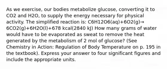 As we exercise, our bodies metabolize glucose, converting it to CO2 and H2O, to supply the energy necessary for physical activity. The simplified reaction is: C6H12O6(aq)+6O2(g)→ 6CO2(g)+6H2O(l)+678 kcal(2840 kJ) How many grams of water would have to be evaporated as sweat to remove the heat generated by the metabolism of 2 mol of glucose? (See Chemistry in Action: Regulation of Body Temperature on p. 195 in the textbook). Express your answer to four significant figures and include the appropriate units.