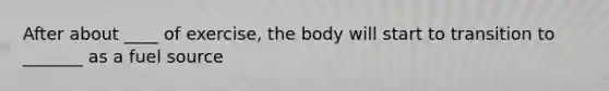 After about ____ of exercise, the body will start to transition to _______ as a fuel source