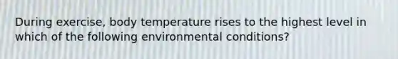 During exercise, body temperature rises to the highest level in which of the following environmental conditions?