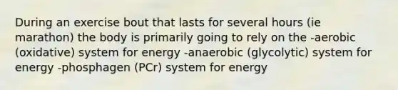 During an exercise bout that lasts for several hours (ie marathon) the body is primarily going to rely on the -aerobic (oxidative) system for energy -anaerobic (glycolytic) system for energy -phosphagen (PCr) system for energy