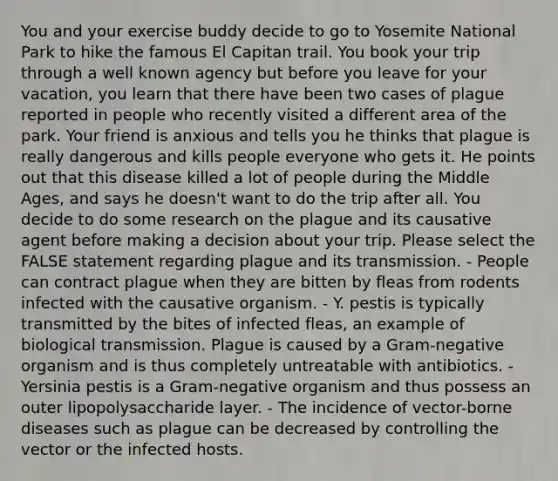 You and your exercise buddy decide to go to Yosemite National Park to hike the famous El Capitan trail. You book your trip through a well known agency but before you leave for your vacation, you learn that there have been two cases of plague reported in people who recently visited a different area of the park. Your friend is anxious and tells you he thinks that plague is really dangerous and kills people everyone who gets it. He points out that this disease killed a lot of people during the Middle Ages, and says he doesn't want to do the trip after all. You decide to do some research on the plague and its causative agent before making a decision about your trip. Please select the FALSE statement regarding plague and its transmission. - People can contract plague when they are bitten by fleas from rodents infected with the causative organism. - Y. pestis is typically transmitted by the bites of infected fleas, an example of biological transmission. Plague is caused by a Gram-negative organism and is thus completely untreatable with antibiotics. - Yersinia pestis is a Gram-negative organism and thus possess an outer lipopolysaccharide layer. - The incidence of vector-borne diseases such as plague can be decreased by controlling the vector or the infected hosts.