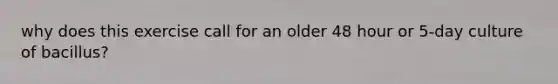 why does this exercise call for an older 48 hour or 5-day culture of bacillus?