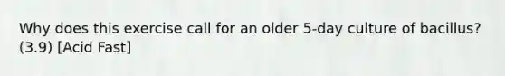 Why does this exercise call for an older 5-day culture of bacillus? (3.9) [Acid Fast]