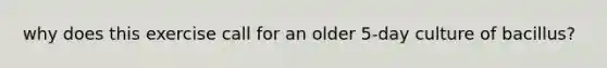 why does this exercise call for an older 5-day culture of bacillus?