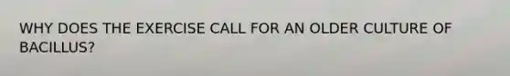 WHY DOES THE EXERCISE CALL FOR AN OLDER CULTURE OF BACILLUS?