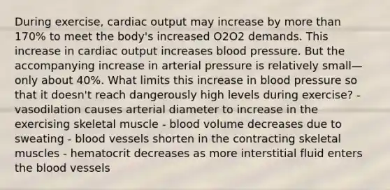 During exercise, cardiac output may increase by more than 170% to meet the body's increased O2O2 demands. This increase in cardiac output increases blood pressure. But the accompanying increase in arterial pressure is relatively small—only about 40%. What limits this increase in blood pressure so that it doesn't reach dangerously high levels during exercise? - vasodilation causes arterial diameter to increase in the exercising skeletal muscle - blood volume decreases due to sweating - blood vessels shorten in the contracting skeletal muscles - hematocrit decreases as more interstitial fluid enters the blood vessels