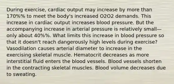 During exercise, <a href='https://www.questionai.com/knowledge/kyxUJGvw35-cardiac-output' class='anchor-knowledge'>cardiac output</a> may increase by more than 170%% to meet the body's increased O2O2 demands. This increase in cardiac output increases blood pressure. But the accompanying increase in arterial pressure is relatively small—only about 40%%. What limits this increase in blood pressure so that it doesn't reach dangerously high levels during exercise? Vasodilation causes arterial diameter to increase in the exercising skeletal muscle. Hematocrit decreases as more interstitial fluid enters <a href='https://www.questionai.com/knowledge/k7oXMfj7lk-the-blood' class='anchor-knowledge'>the blood</a> vessels. Blood vessels shorten in the contracting skeletal muscles. Blood volume decreases due to sweating.