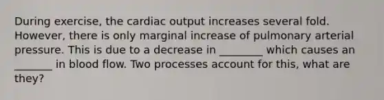 During exercise, the <a href='https://www.questionai.com/knowledge/kyxUJGvw35-cardiac-output' class='anchor-knowledge'>cardiac output</a> increases several fold. However, there is only marginal increase of pulmonary arterial pressure. This is due to a decrease in ________ which causes an _______ in blood flow. Two processes account for this, what are they?