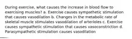 During exercise, what causes the increase in blood flow to exercising muscles? a. Exercise causes sympathetic stimulation that causes vasodilation b. Changes in the metabolic rate of skeletal muscle stimulates vasodilation of arterioles c. Exercise causes sympathetic stimulation that causes vasoconstriction d. Parasympathetic stimulation causes vasodilation