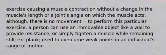 exercise causing a muscle contraction without a change in the muscle's length or a joint's angle on which the muscle acts; although, there is no movement -- to perform this particular exercise, a person can use an immovable object like a wall to provide resistance, or simply tighten a muscle while remaining still; ex: plank; used to overcome weak points in an individual's range of motion