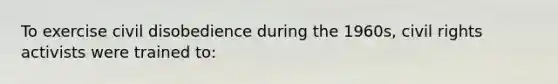 To exercise civil disobedience during the 1960s, civil rights activists were trained to: