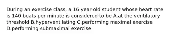 During an exercise class, a 16-year-old student whose heart rate is 140 beats per minute is considered to be A.at the ventilatory threshold B.hyperventilating C.performing maximal exercise D.performing submaximal exercise