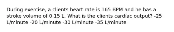 During exercise, a clients heart rate is 165 BPM and he has a stroke volume of 0.15 L. What is the clients cardiac output? -25 L/minute -20 L/minute -30 L/minute -35 L/minute