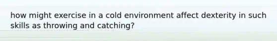 how might exercise in a cold environment affect dexterity in such skills as throwing and catching?