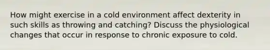 How might exercise in a cold environment affect dexterity in such skills as throwing and catching? Discuss the physiological changes that occur in response to chronic exposure to cold.