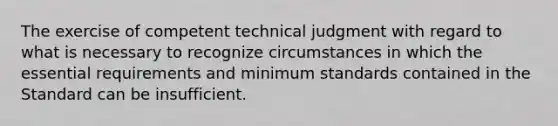 The exercise of competent technical judgment with regard to what is necessary to recognize circumstances in which the essential requirements and minimum standards contained in the Standard can be insufficient.